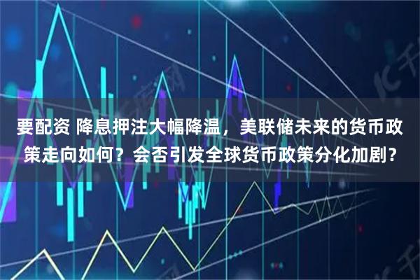 要配资 降息押注大幅降温，美联储未来的货币政策走向如何？会否引发全球货币政策分化加剧？