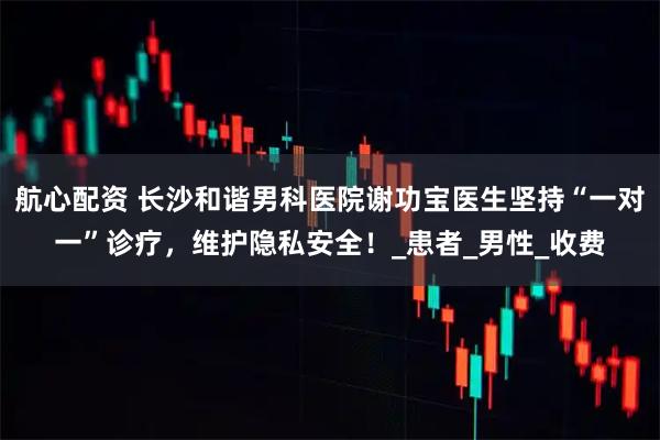 航心配资 长沙和谐男科医院谢功宝医生坚持“一对一”诊疗，维护隐私安全！_患者_男性_收费