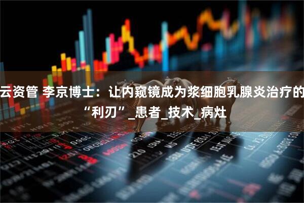 云资管 李京博士：让内窥镜成为浆细胞乳腺炎治疗的 “利刃”_患者_技术_病灶