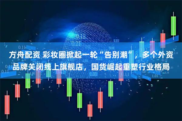 方舟配资 彩妆圈掀起一轮“告别潮”，多个外资品牌关闭线上旗舰店，国货崛起重塑行业格局
