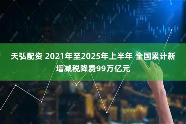 天弘配资 2021年至2025年上半年 全国累计新增减税降费99万亿元
