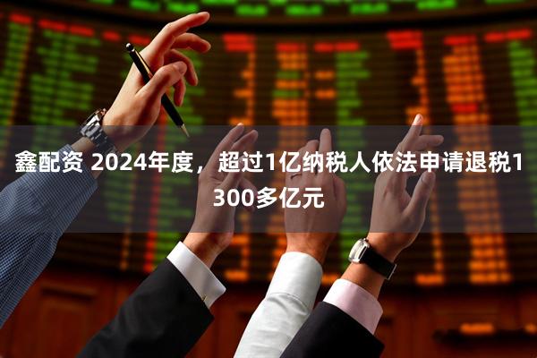 鑫配资 2024年度，超过1亿纳税人依法申请退税1300多亿元