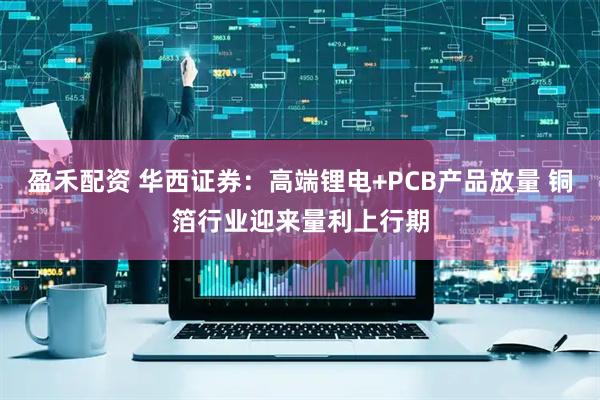 盈禾配资 华西证券：高端锂电+PCB产品放量 铜箔行业迎来量利上行期