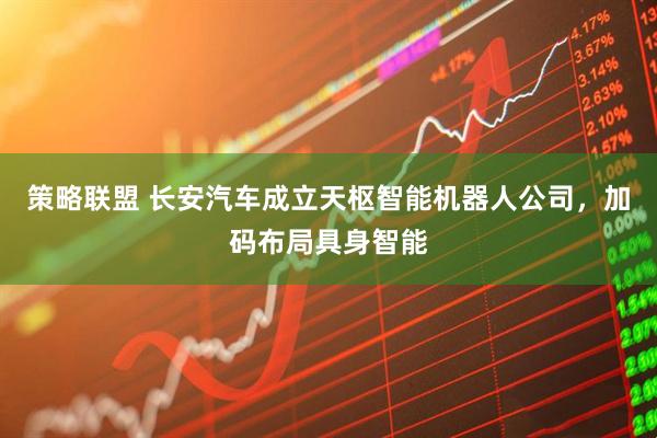 策略联盟 长安汽车成立天枢智能机器人公司，加码布局具身智能