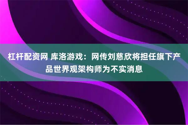 杠杆配资网 库洛游戏：网传刘慈欣将担任旗下产品世界观架构师为不实消息