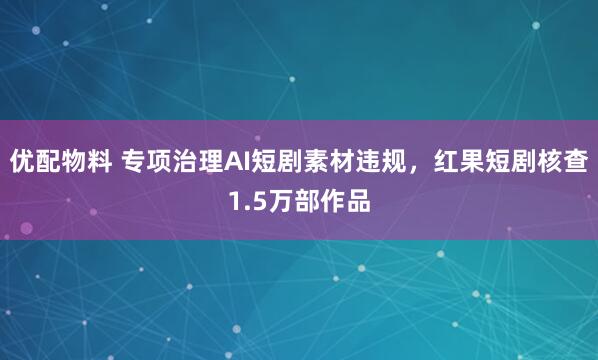 优配物料 专项治理AI短剧素材违规，红果短剧核查1.5万部作品
