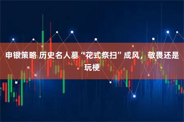 申银策略 历史名人墓“花式祭扫”成风，敬畏还是玩梗