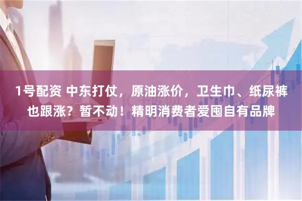 1号配资 中东打仗，原油涨价，卫生巾、纸尿裤也跟涨？暂不动！精明消费者爱囤自有品牌