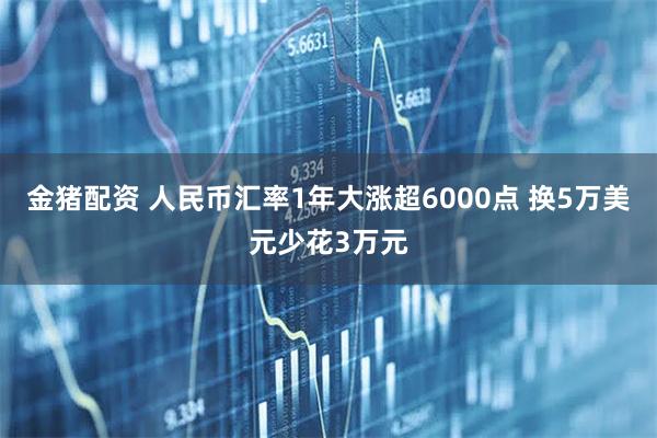 金猪配资 人民币汇率1年大涨超6000点 换5万美元少花3万元