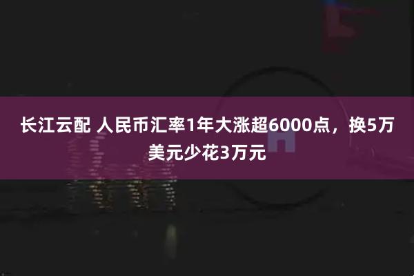 长江云配 人民币汇率1年大涨超6000点，换5万美元少花3万元