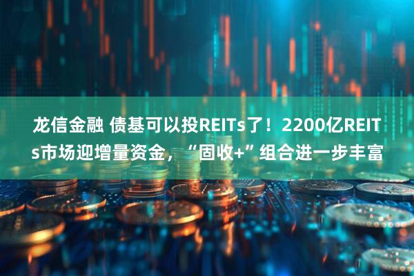 龙信金融 债基可以投REITs了!2200亿REITs市场迎增量资金,“固收+”组合进一步丰富